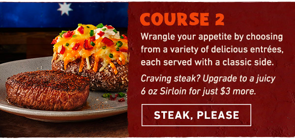 Course 2 - Wrangle your appetite by choosing from a variety of delicious entrees, each served with a classic side. Craving steak? Add a juicy 6 oz Sirloin for just $3 more. Steak, Please