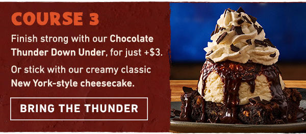 Course 3 - Finish strong with our Chocolate Thunder Down Under, for just + $3. Or stick with our creamy classic New York-style cheesecake. Bring the Thunder