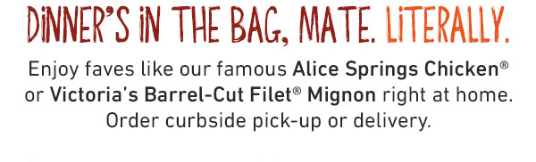Dinner's In The Bag, Mate. Literally. Enjoy faves like our famous Alice Springs Chicken or Victoria's Barrel-Cut FIlet Mignon right at home. Order curbside pick-up or delivery.
