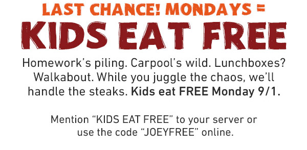 Last Chance! Mondays = Kids Eat Free - Homework's piling. Carpool's wild. Lunchboxes? Walkabout. While you juggle the chaos, we'll handle the steaks. Kids eat FREE Monday 9/1. Mention KIDS EAT FREE to your server or use the code JOEYFREE online.