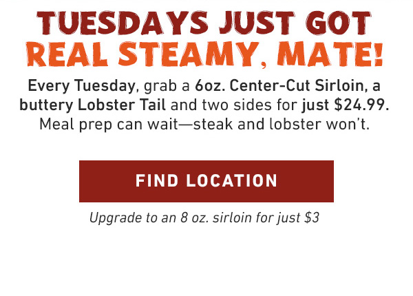 Tuesdays Just Got Real Steamy, Mate! Every Tuesday, grab a 6oz. Center-Cut Sirloin, a buttery Lobster Tail and two sides for just $24.99. Meal prep can wait--steak and lobster won't. Find Location - Upgrade to an 8 oz. sirloin for just $3