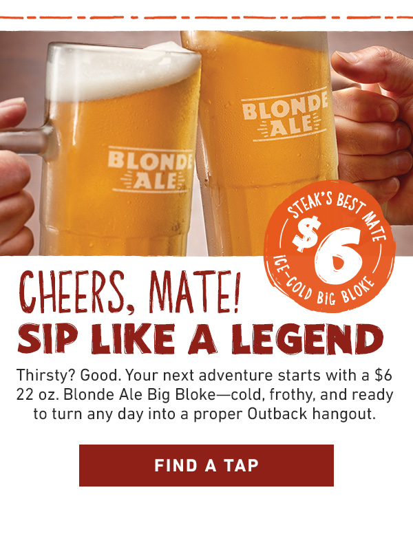 Steak's Best Mate $6 Ice-Cold Big Bloke - Cheers, Mate! Thirsty? Good. Your next adventure starts with a $6 22 oz. Blonde Ale Big Bloke--cold, frothy, and ready to turn any day into a proper Outback hangout. Find a Tap