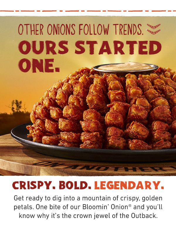 Other Onions Follow Trends - Ours Started One. Crispy, Bold, Legendary. Get ready to dig into a mountain of crispy, golden petals. One bite of our Bloomin' Onion and you'll know why it's the crown jewel of the Outback.