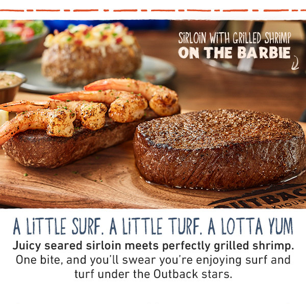A Little Surf. A Little Turf. A Lotta Yum - Sirloin and Grilled Shrimp On The Barbie - Juicy sirloin, seared to peak tenderness, served side by side with plump, perfectly grilled shrimp. One bite and you'll swear you're enjoying surf and turf under the Outback stars.