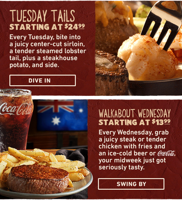 Tuesday Tails Starting at $24.99 - Every Tuesday, bite into a juicy center-cut sirloin, a tender steamed lobster tail, plus a steakhouse potato, and side. Dive In. Walkabout Wednesday Starting At $13.99 - Every Wednesday, grab a juicy steak or tender chicken with fries and an ice-cold beer or Coca Cola, your midweek just got seriously tasty. Swing By.
