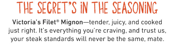 The Secret's In The Seasoning - Victoria's Filet Mignon--tender, juicy, and cooked just right. It's everything you're craving, and trust us, your steak standards will never be the same, mate.