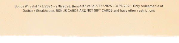 Bonus #1 valid 1/1/2026 - 2/8/2026. Bonus #2 valid 2/16/2026 - 3/29/2026. Only redeemable at Outback Steakhouse. BONUS CARDS ARE NOT GIFT CARDS and have other restrictions.