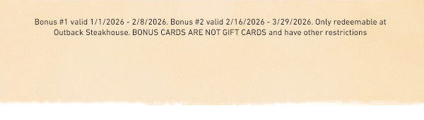 Bonus #1 valid 1/1/2026 - 2/8/2026. Bonus #2 valid 2/16/2026 - 3/29/2026. Only redeemable at Outback Steakhouse. BONUS CARDS ARE NOT GIFT CARDS and have other restrictions.