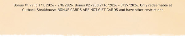 Bonus #1 valid 1/1/2026 - 2/8/2026. Bonus #2 valid 2/16/2026 - 3/29/2026. Only redeemable at Outback Steakhouse. BONUS CARDS ARE NOT GIFT CARDS and have other restrictions.