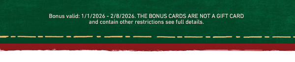 Bonus valid 1/1/2026-2/8/2026. The bonus cards are not a gift card and contain other restrictions see full details.