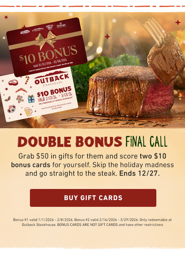 Double Bonus Final Call - Grab $50 in gifts for them and score two $10 bonus cards for yourself. Skip the holiday madness and go straight to the steak. Ends 12.27. Buy Gift Cards - Bonus #1 valid 1/1/2026 - 2/8/2026. Bonus #2 valid 2/16/2026 - 3/29/2026. Only redeemable at Outback Steakhouse. BONUS CARDS ARE NOT GIFT CARDS and have other restrictions.