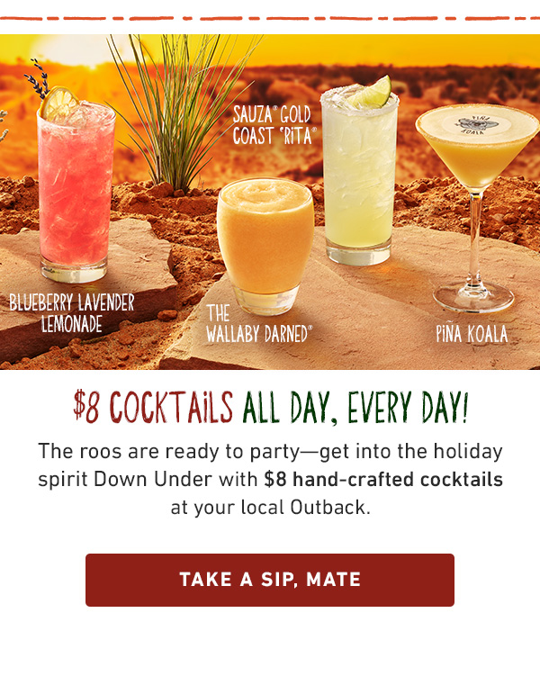 $8 Cocktails All Day, Every Day! The roos are ready to party--get into the holiday spirit Down Under with $8 hand-crafted cocktails at your local Outback. Take A Sip, Mate