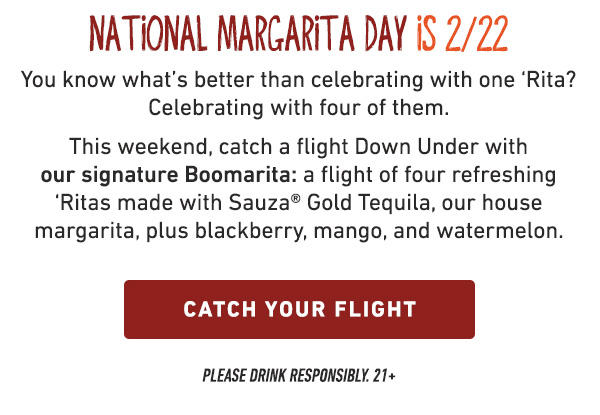 National Margarita Day Is 2/22 - You know what's better than celebrating with one Rita? Celebrating with four of them. This weekend, catch a flight Down Under with our signature Boomarita: a flight of four refreshing Ritas made with Sauza Gold Tequila, our house margarita, plus blackberry, mango, and watermelon. Catch Your Flight - Please Drink Responsibly.