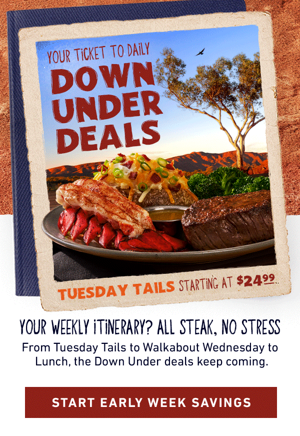 Your Ticket To Daily Down Under Deals - Tuesday Tails Starting at $24.99, Walkabout Wednesday Starting at $13.99, Lunch Deals Outback Style - Your Weekly Itinerary? All Steak, No Stress - From Tuesday Tails to Walkabout Wednesday to Lunch, the Down Under deals keep coming. Start Early Week Savings