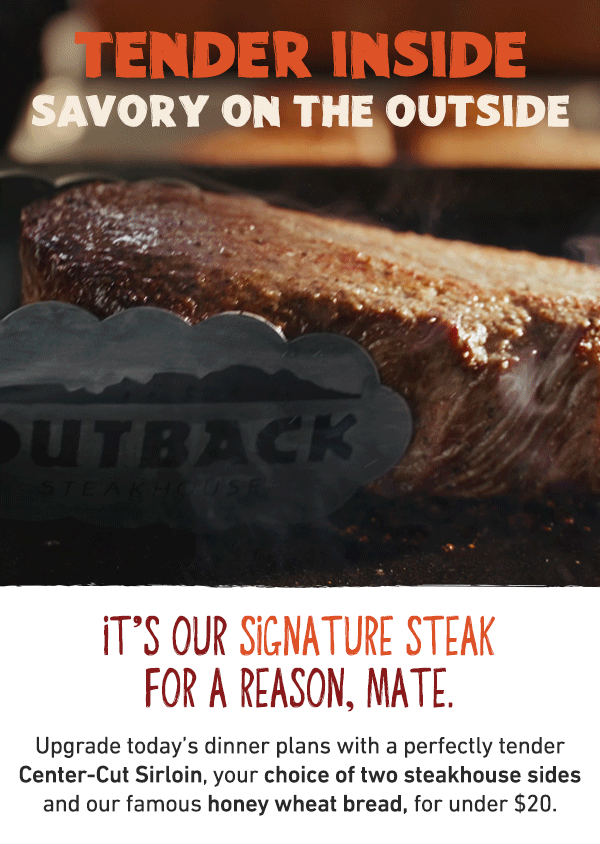 Tender Inside - Savory On THe Outside - It's Our Signature Steak For A Reason, Mate. Upgrade today's dinner plans with a perfectly tender Center-Cut Sirloin, your choice of two steakhouse sides and our famous honey wheat bread, for under $20.