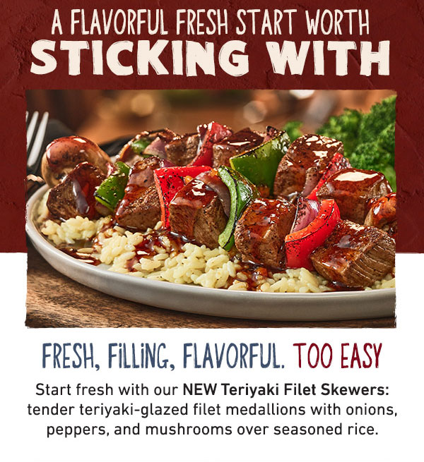 A flavorful fresh start with sticking with. Fresh, ffilling, flavorful. Too Easy. Start fresh with our NEW Teriyaki FIlet Skewers: tender teriyaki-glazed filet medallions with onions peppers and mushrooms over seasoned rice.