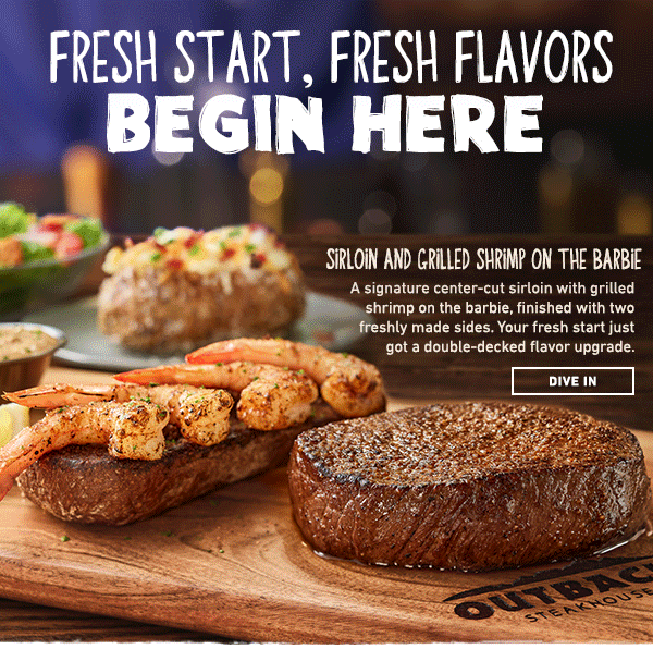 Fresh Start, Fresh Flavors Begin Here - Sirloin and Grilled Shrimp On The Barbie - a signature center-cut sirloin with grilled shrimp on the barbie, finished with two freshly made sides. Your fresh start just got a double-decked flavor upgrade. New! Teriyaki Filet Skewers - Skewers stack tender filet medallions, fresh veggies, and seasoned rice under a bright teriyaki glaze. Fresh flavor, solid protein, and a fresh start worth sticking to. Dive In