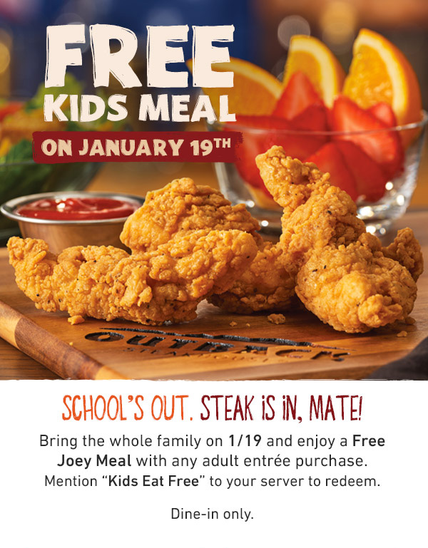 Free Kids Meal On January 19th - School's Out. Steak Is In, Mate! Bring the whole family on 1/19 and enjoy a FREE Joey Meal with any adult entree purchase. Mention KIDS EAT FREE to your server to redeem. Dine-in only.