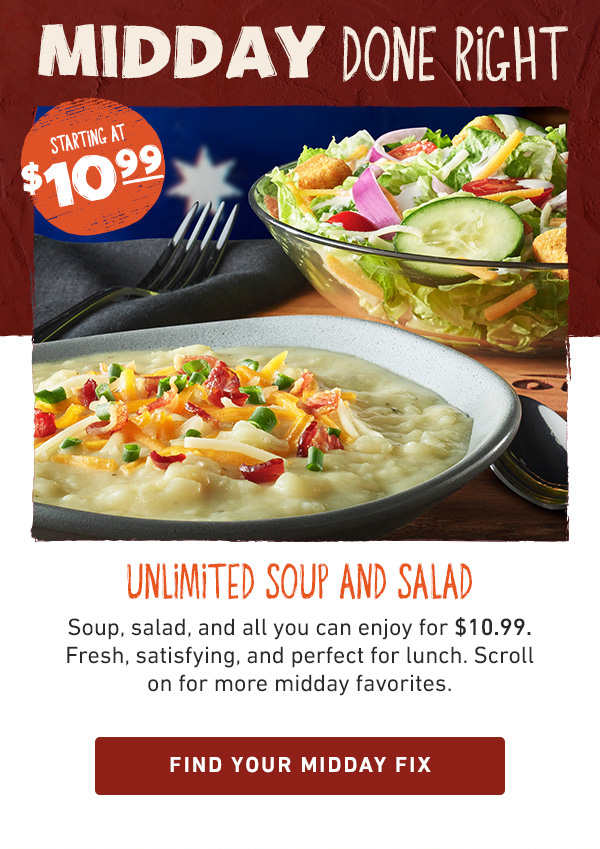 Midday Done Right - Starting at $10.99 - Unlimited Soup and Salad - Soup, salad, and all you can enjoy for $10.99. Fresh, satisfying, and perfect for lunch. Scroll on for more midday favorites. Find Your Midday Fix