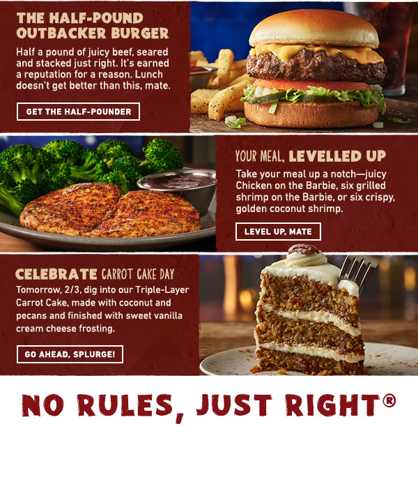 The Half-Pound Outbacker Burger - Half a pound of juicy beef, seared and stacked just right. It's earned a reputation for a reason. Lunch doesn't get better than this, mate. Get The Half-Pounder - Your Meal Levelled Up - Take your meal up a notch--juicy Chicken on the Barbie, six grilled shrimp on the Barbie, or six crispy, golden coconut shrimp. Level Up, Mate - Celebrate Carrot Cake Day - Tomorrow, 2/3, dig into our Triple-Layer Carrot Cake, made with coconut and pecans and finished wth sweet vanilla cream cheese frosting. Go Ahead, Splurge! No Rules, Just Right!