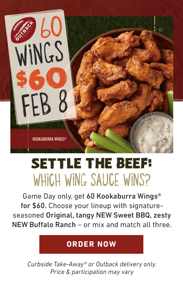 60 Wings $60 Feb 8 Settle the beef. Which wing sauce wins? Game day only Get 60 Kookaburra Wings for $60. Choose your lineup with signature-seasoned Original, tangy NEW sweet bbq, zesty NEW buffalo ranchor mix and match all three. ORDER NOW Curbside Take-Away or Outback delivery only. Price and participation may vary.