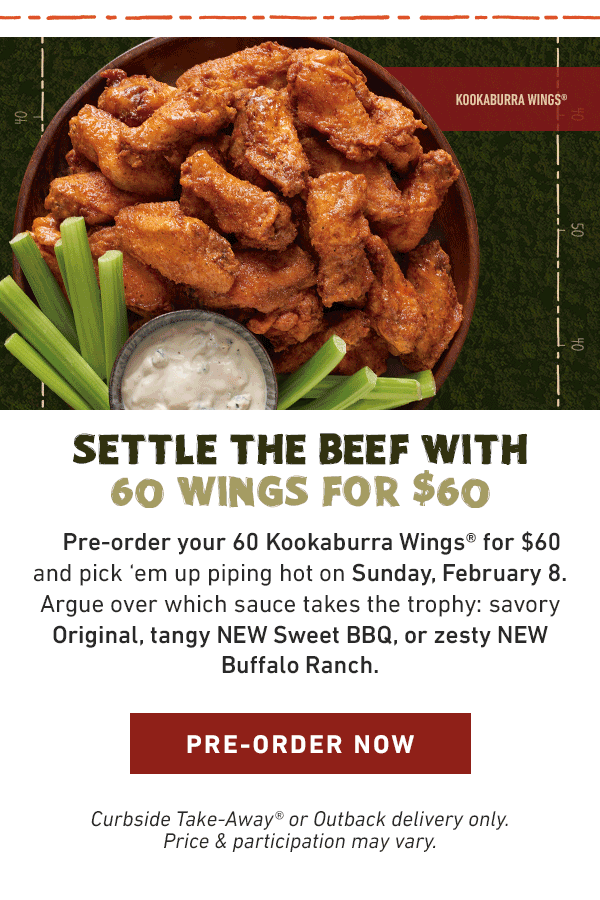 Settle the Beef With 60 Wings For $60 - Pre-order your 60 Kookaburra Wings for $60 and pick em up piping hot on Sunday, February 8. Argue over which sauce takes the trophy: savory Original, tangy NEW Sweet BBQ, or zesty NEW Buffalo Ranch. Pre-Order Now - Curbside Take-Away or Outback delivery only. Price and participation may vary.
