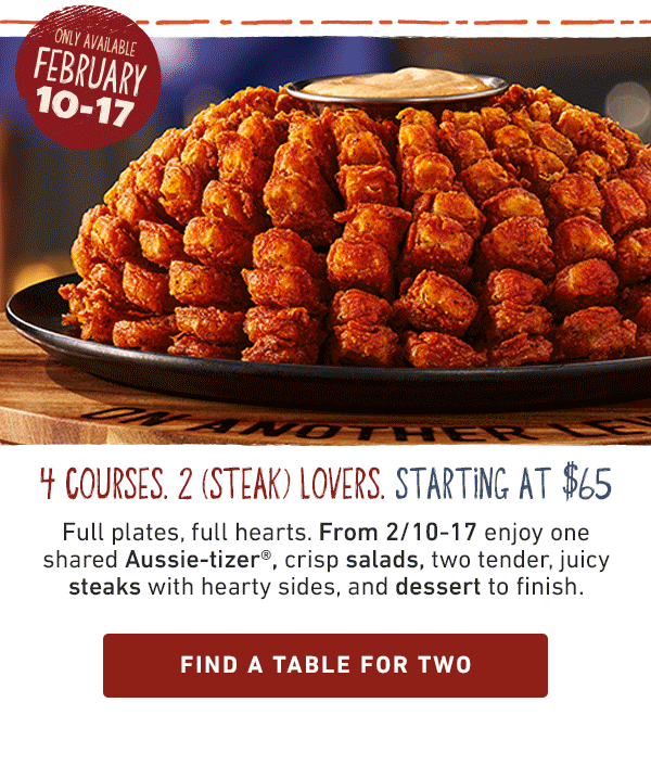 Only available February 10-17. 4 Courses. 2 [Steak] Lovers. Starting at $65. Full plates, full hearts. From 2/10-17 enjoy one shared Aussie-tizer, crisp salads, two dtender juicy steaks with hearty sides and dessert to finish. Find a table for two.