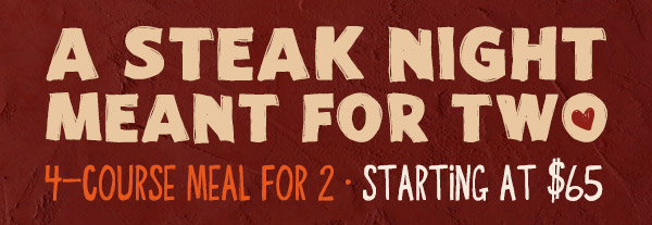 A STEAK NIGHT MEANT FOR TWO. 4-COURSE MEAL FOR 2. STARTING AT $65