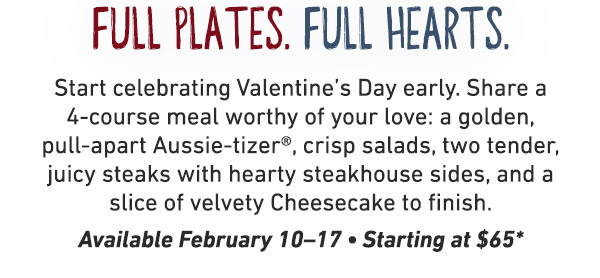Start celebrating Valentine's Day early. Share a 4-course meal worthy of your love: a golden, pull-apart Aussie-tizer®, crisp salads, two tender, juicy steaks with hearty steakhouse sides, and a slice of velvety Cheesecake to finish. Available February 10–17 • Starting at $65