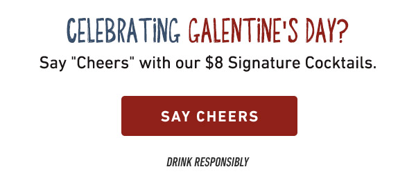 Celebrating Galentine's Day? Say Cheers with our $8 Signature Cocktails. SAY CHEESE. Drink Responsibly