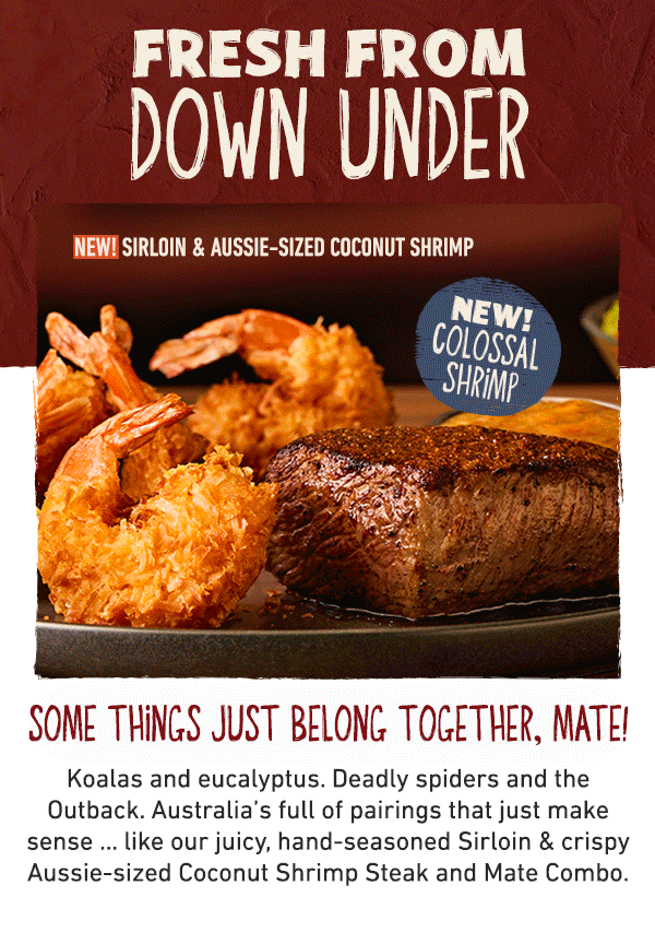Fresh From Down Under - New! Sirloin and Aussie-sized Coconut Shrimp NEW! COLOSSAL SHRIMP - Some things just belong together, mate! Koalas and eucalyptus. Deadly spiders and the Outback. Australia's full of pairings that just make sense ... like our juicy, hand-seasoned Sirloin and crispy Aussie-sized Coconut Shrimp Steak and Mate Combo. 