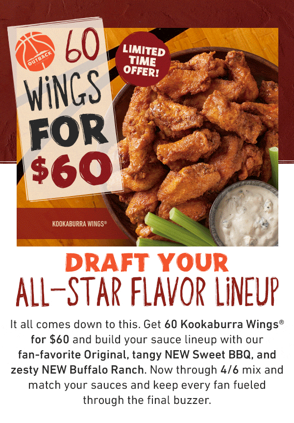 60 Wings For $60 Limited Time Offer! Draft Your All-Star Flavor Lineup - It all comes down to this. Get 60 Kookaburra Wings for $60 and build your sauce lineup with our fan-favorite Original, tangy NEW Sweet BBQ, and zesty NEW Buffalo Ranch. Now through 4/6 mix and match your sauces and keep every fan fueled through the final buzzer.