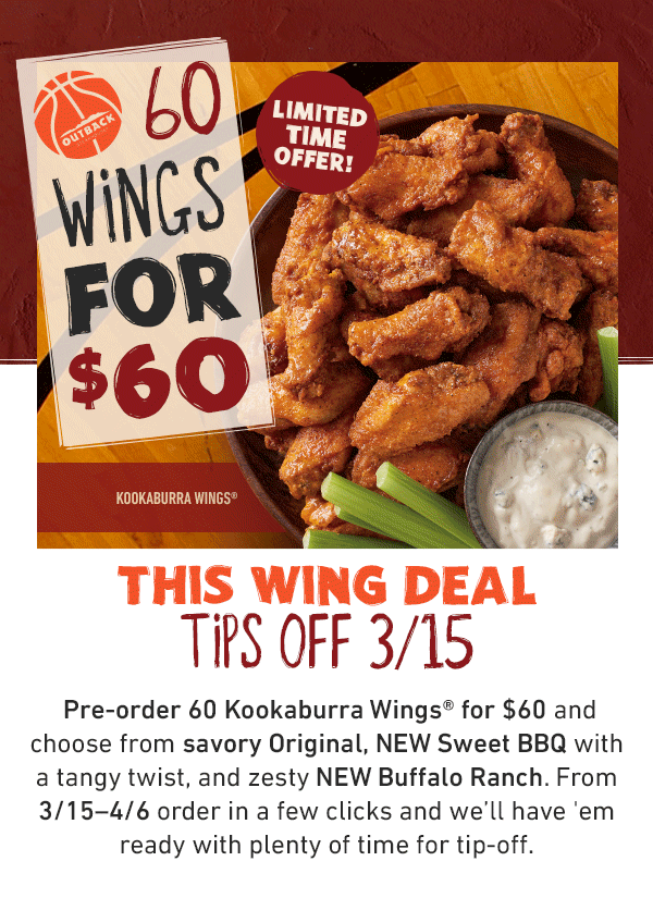 60 Wings For $60 Limited Time Offer! This Wing Deal Tips Off 3/15 - Pre-order 60 Kookaburra Wings for $60 and choose from savory Original, NEW Sweet BBQ with a tangy twist, and zesty NEW Buffalo Ranch. From 3/15-4/6 order in a few clicks and we'll have 'em ready with plenty of time for tip-off.