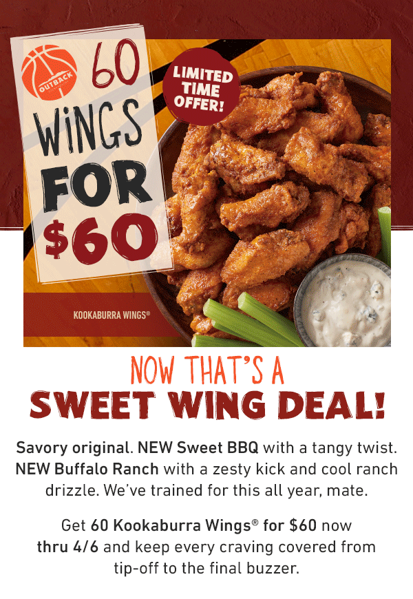 60 Wings For $60 Limited Time Offer! Now That's A Sweet Wing Deal! Savory original. NEW Sweet BBQ with a tangy twist. NEW Buffalo Ranch with a zesty kick and cool ranch drizzle. We've trained for this all year, mate. Get 60 Kookaburra Wings for $60 now thru 4/6 and keep every craving covered from tip-off to the final buzzer.