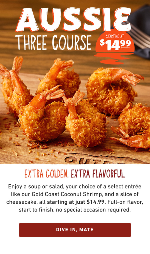 Aussie Three Course Starting at $14.99 - Extra Golden. Extra Flavorful. Enjoy a soup or salad, your choice of select entree like our Gold Coast Coconut Shrimp, and a slice of cheesecake, all starting at just $14.99. Full-on flavor, start to finish, no special occasion required. Dive in, mate