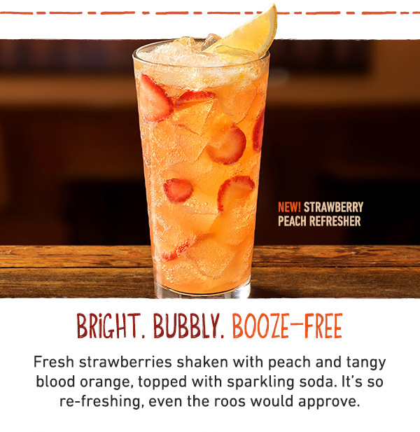 New! Strawberry Peach Refresher - Bright. Bubbly. Booze-Free. Fresh strawberries shaken with peach and tangy blood orange, topped with sparkling soda. It's so re-freshing, even the roos would approve.