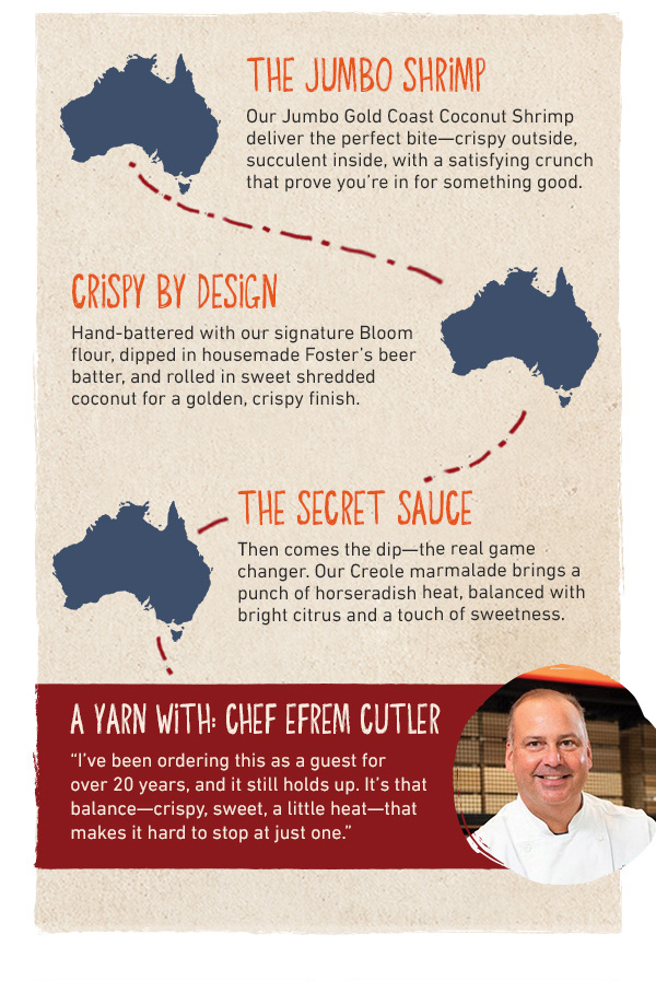 The Jumbo Shrimp - Our Jumbo Gold Coast Coconut Shrimp deliver the perfect bite--crispy outside, succulent inside, with a satisfying crunch that prove you're in for something good. Crispy By Design - Hand-battered with our signature Bloom flour, dipped in housemade Foster's beer batter, and rolled in sweet shredded coconut for a golden, cripsy finish. The secret sauce - Then comes the dip--the real game changer. Our Creole marmalade brings a punch of horseradish heat, balance with bright citrus and a touch of sweetness. A Yarn With Chef Efrem Cutler - I've been ordering this as a guest for over 20 years, and it still holds up. It's that balance--crispy, sweet, a little heat--that makes it hard to stop at just one.