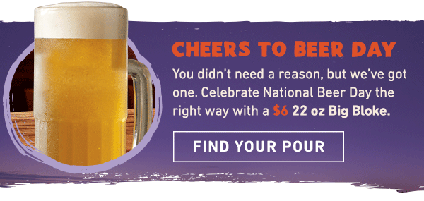 Cheers To Beer Day - You didn't need a reason, but we've got one. Celebrate National Beer Day the right way with a $6 22 oz Big Bloke. Find Your Pour